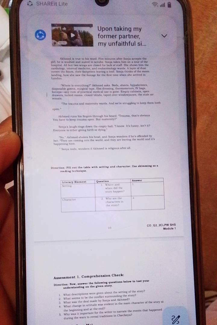 SHAREit Lite
Upon taking my
former partner,
my unfaithful si...
Akhmed is true to his word. Five minutes after Sonja accepts the
girl, he is washed and suited in scrubs. Sonja takes him on a tour of the
hospital. All but two wings are closed for lack of staff. She shows him the
candiology, internal medicine, and endocrinology wards. A layer of dust
covers the floors, their footprints leaving a trail. Sonja thinks of the moon
landing, how she saw the footage for the first time when she arrived in
London
"Where is everything?" Akhmed asks. Beds, sheets, hypodermics.
disposable gowns, surgical tape, film dressing, thermometers, IV bags
forceps—any item of practical medical use is gone. Empty cabinets, open
drawers, locked rooms, closed blinds, taped-over windowpanes, the stale air
remain
"The traums and maternity wards. And we're struggling to keep them both
open."
Akhmed runs his fingers through his beard. "Trauma, that's obvious
You have to keep trauma open. But maternity?"
Sonja's laugh rings down the empty hall. "I know. It's funny, isn't it?
Everyone is either giving birth or dying."
"No." Akhmed shakes his head, and Sonja wonders if he's offended by
her. "They are coming into the world, and they are leaving the world and it's
happening here
* Sonja nods, wonders if Akhmed is religious after all.
Direction: Fill out the table with setting and charncter. Use skimming as a
reading technique
CO_Q2 2CLPW SHS
10
Module 1
Assessment 1. Comprehension Check
Direction: Now, answer the following questions below to test your
understanding on the given story.
1. What descriptions were given about the setting of the story?
2 What seems to be the conflict surrounding the story?
3. What was the deal made by Sonja and Akhmed?
4 What change in attitude was evident in the main character of the story at
the beginning and at the end?
5. Why was it important for the writer to narrate the events that happened
during the wars to reveal traditions in Chechnya?
