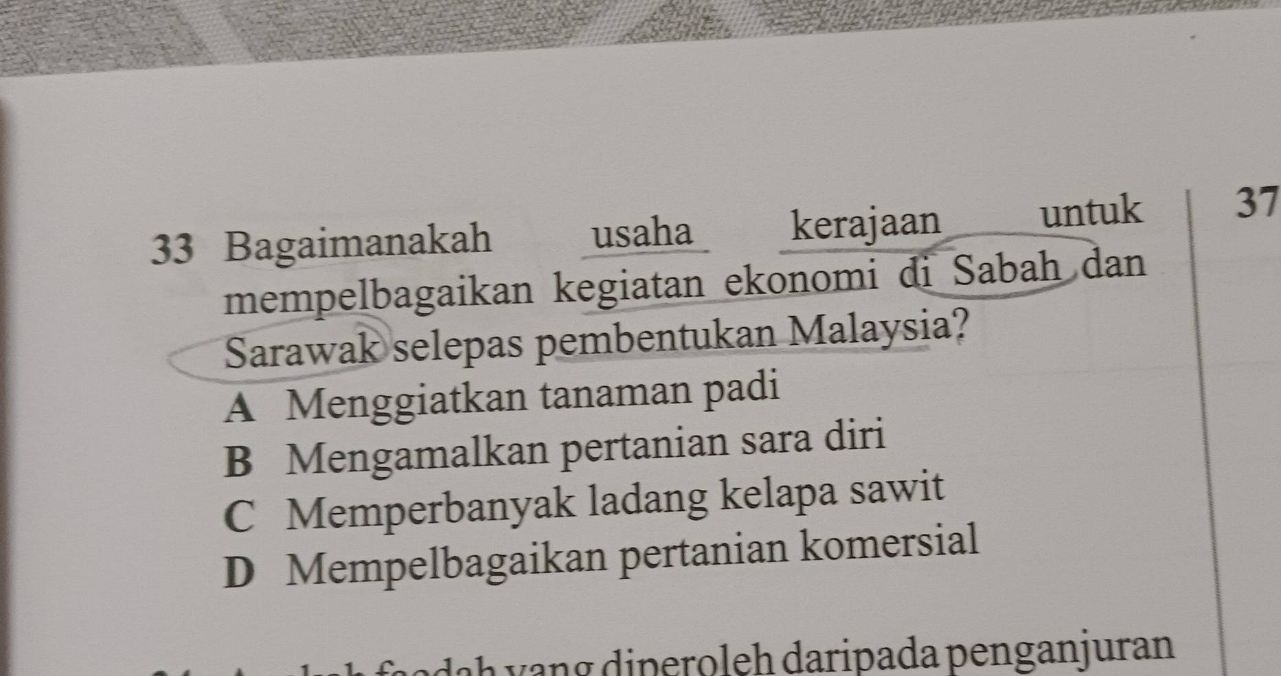 Bagaimanakah usaha kerajaan untuk
37
mempelbagaikan kegiatan ekonomi di Sabah dan
Sarawak selepas pembentukan Malaysia?
A Menggiatkan tanaman padi
B Mengamalkan pertanian sara diri
C Memperbanyak ladang kelapa sawit
D Mempelbagaikan pertanian komersial
a h y n g diperoleh daripada penganjuran