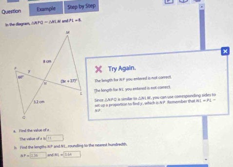 Question Example Step by Step
In the diagram, △ NPQsim △ NLM and PL=8
×
Try Again.
The length for qp you entered is not correct.
The length for NL you entered is not correct.
Since △ NPQ is similar to △ NLM I, you can use corresponding sides to
set up a proportion to find y, which is NP Remember that NL=PL-
NP
a. Find the value of x.
The value of x is 11
b. Find the lengths NP and NL, rounding to the nearest hundredth.
NP=2.36 □  and NL=3.64