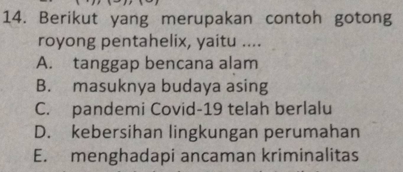 Berikut yang merupakan contoh gotong
royong pentahelix, yaitu ....
A. tanggap bencana alam
B. masuknya budaya asing
C. pandemi Covid-19 telah berlalu
D. kebersihan lingkungan perumahan
E. menghadapi ancaman kriminalitas