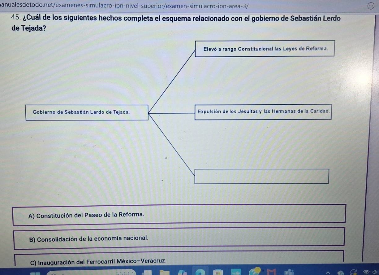 ¿Cuál de los siguientes hechos completa el esquema relacionado con el gobierno de Sebastián Lerdo
de Tejada?
Elevó a rango Constitucional las Leyes de Reforma.
Gobierno de Sebastián Lerdo de Tejada. Expulsión de los Jesuitas y las Hermanas de la Caridad.
A) Constitución del Paseo de la Reforma.
B) Consolidación de la economía nacional.
C) Inauguración del Ferrocarril México-Veracruz.