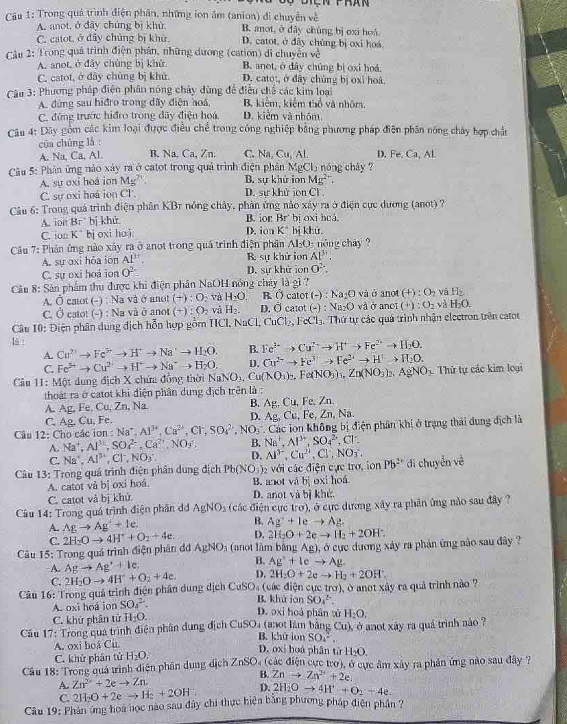 Đên phán
Câu 1: Trong quả trình điện phân, những ion âm (anion) di chuyển về
A. anot, ở đây chứng bị khử, B. anot, ở dây chúng bị oxī hoá
C. catot, ở đây chủng bị khử. D. catot, ở đây chúng bị oxi hoá.
Câu 2: Trong quá trình điện phân, những dương (cation) di chuyển về
A. anot, ở đây chủng bị khù B. anot, ở đây chủng bị oxi hoá.
C. catot, ở đây chủng bị khử. D. catot, ở đây chúng bị oxỉ hoá,
Cu 3: Phương pháp điện phân nóng chảy dùng để điều chế các kim loại
A. đứng sau hiđro trong dãy điện hoá, B. kiểm, kiểm thổ và nhôm.
C. đứng trước hiđro trong dây điện hoá. D. kiểm và nhôm.
Câu 4: Dây gồm các kim loại được điều chế trong công nghiệp bằng phương pháp điện phân nóng cháy hợp chấn
của chúng là :
A. Na, Ca, Al. B. Na,Ca,Zn. C. Na. Cu,AL D. Fe,Ca,Al
Cầu 5: Phản ứng nào xây ra ở catot trong quả trình điện phân MgCl₂ nóng chây ?
A. sự oxi hoá ion Mg^(2+). B. sự khử ion Mg^(2+).
C. sự oxi hoá ion Cl. D. sự khử ion Cl .
Câu 6: Trong quá trình điện phân KBr nóng chảy, phản ứng nào xây ra ở điện cực dương (anot) ?
A. ion B bị khử. B. ion Br bị oxi hoá.
C. ion K^+ bị oxi hoá D. ion K^+ bị khử.
Cầu 7: Phân ứng nào xây ra ở anot trong quá trình điện phân Al₂O₃ nóng chảy ?
A. sự oxi hỏa ion AP^(3+). B. sự khử ion Al^(3+).
C. sự oxi hoá ion O^(2-) D. sự khử ion O^2.
Câu 8: Sản phẩm thu được khi điện phân NaOH nóng chảy là gì ?
A. Ở catot (-) : Na và ở anot ( +): O_2 và H_2O. B. vector Oc atot (-):Na_2O và ở anot (+):O_2 và H_2.
C. Ở catot (-) : Na và ở anot (+):Q_2 và H_2. D. Ở catot (-):Na_2O và ở anot (+):O_2 và H_2O.
Câu 10: Điện phân dung địch hỗn hợp gồm HCl,NaCl CuCl_2,FeCl_3.. Thứ tự các quá trình nhận electron trên catot
là Fe^(3+)to Cu^(2+)to H^+to Fe^(2+)to H_2O.
A. Cu^(2+)to Fe^(3+)to H^+to Na^+to H_2O. B.
C. Fe^(3+)to Cu^(2+)to H^+to Na^+to H_2O. D. Cu^(2+)to Fe^(3+)to Fe^(2+)to H^+to H_2O.
Câu 11: Một dung địch X chứa đồng thời NaNO_3,Cu(NO_3)_2,Fe(NO_3)_3.Zn(NO_3)_2,AgNO_3. Thứ tự các kim loại
thoát ra ở catot khi điện phân dung dịch trên là :
A. Ag, Fe Cu,Zr , N B. Ag, Cu, Fe, Zn.
C. Ag. Cu, Fe.
D. Ag,Cu,Fe,Zn,Na.
Câu 12: Cho các ion :Na^+,Al^(39),Ca^(2+),Cl^-,SO_4^((2-),NO_3) Các ion không bị điện phân khi ở trạng thái dung dịch là
A Na^+,Al^(3+),SO_4^((2-),Ca^2+),NO_3^(-
B. Na^+),Al^(3+),SO_4^((2-),Cl^-).
C. Na^+,Al^(3+),Cl^-,NO_3: D. Al^(3-),Cu^(2+),Cl^-,NO_3^(-.
Câu 13: : Trong quá trình điện phân dung địch Pb(NO_3)) 2 với các điện cực trợ, ion Pb^(2+)di chuyển về
A. catot và bị oxi hoá. B. anot và bị oxi hoá.
C. catot và bị khứ. D. anot vả bị khử.
Câu 14: Trong quá trình điện phần đ AgNO_3 (các điện cực trơ), ở cực dương xây ra phản ứng nào sau đây ?
A. Agto Ag^++1e. B. Ag^2+1eto Ag.
C. 2H_2Oto 4H^++O_2+4e.
D. 2H_2O+2eto H_2+2OH.
Câu 15: Trong quá trình điện phân dd AgNO_3 (anot làm bằng Ag) , ở cực dương xây ra phản ứng nào sau đây ?
A. Agto Ag^++1e.
B. Ag^++lcto Ag-
C. 2H_2Oto 4H^++O_2+4e. D. 2H_2O+2eto H_2+2OH^-.
Câu 16: Trong quá trình điện phân dung dịch CuSO. (các điện cực trợ), ở anot xảy ra quả trình nào ?
A. oxi hoá ion SO_4^((2+).
B. khū ion SO_4^(2-)
C. khử phân tử H_2)O.
D. oxi hoả phân tử H_2O,
Câu 17: Trong quá trình điện phân dụng dịch CuSO4 (anot làm bằng Cu) , ở anot xảy ra quá trình nào ?
B. khử lon SO_4^((2-),
A. oxi hoá Cu.
D. oxi hoá phân tử H₂O,
C. khử phân tử H_2)O.
Câu 18: Trong quá trình điện phân dung địch ZnSO₄ (các điện cực trơ), ở cực âm xây ra phản ứng nào sau đây ?
A. Zn^(2+)+2eto Zn.
B. Znto Zn^(2+)+2e.
D.
C. 2H_2O+2eto H_2+2OH^-, 2H_2Oto 4H^++O_2+4e.
Câu 19: Phản ứng hoá học nào sau đây chỉ thực hiện bằng phương pháp điện phân ?