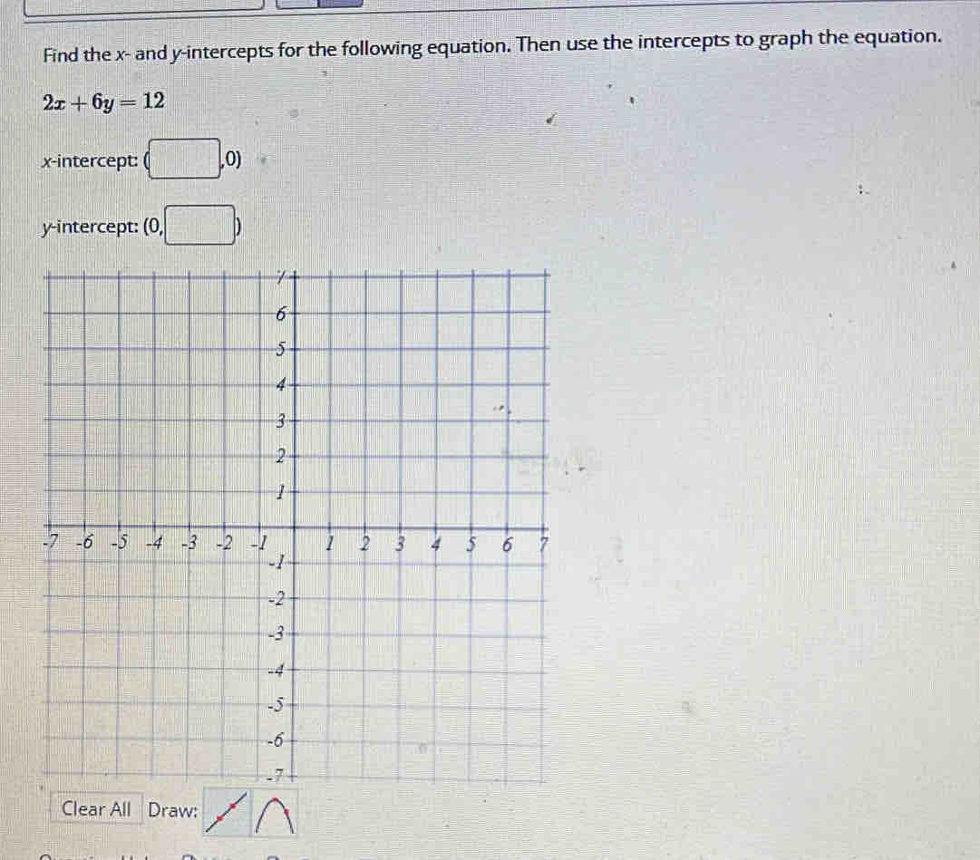 Find the x - and y-intercepts for the following equation. Then use the intercepts to graph the equation.
2x+6y=12
x-intercept: (□ ,0)
y-intercept: (0,□ )
Clear All Draw: