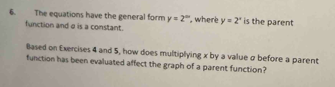 The equations have the general form y=2^(ax) , where y=2^x is the parent
function and σ is a constant.
Based on Exercises 4 and 5, how does multiplying x by a value σ before a parent
function has been evaluated affect the graph of a parent function?