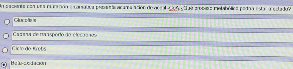 Un paciente con una mutación enzimática presenta acumulación de acetil -CoA.¿Qué proceso metabólico podría estar afectado?
Glucolisis
Cadena de transporte de electrones
Ciclo de Krebs
Beta-oxidación