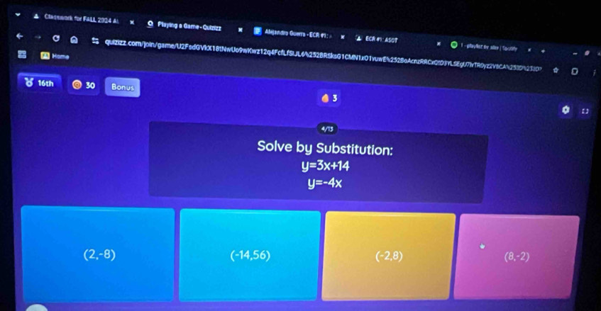 Clasework for FALL 2024 Al Playing a Game-Quizizz Alejandro Guerra - ECR #1 : ECR #1: ASOT
payat for dee | Savotity
4 Home
quiZizz.com/]oin/game/U2FsdGVIX181NwUo9wKwz12q4FcfLfSIJL64252BRSksG1CMN1xO1vuwE4252BeAcnzRRCxQfD3YL5EgU7IvTR0yz2v8CAb2539%23)0?
16th 30 Bonus 3
Solve by Substitution:
y=3x+14
y=-4x
(2,-8)
(-14,56)
(-2,8)
(8,-2)