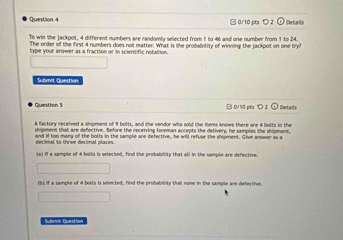 Details 
0/10 pts つ2 (i) 
To win the jackpot, 4 different numbers are randomly selected from 1 to 46 and one number from 1 to 24. 
The order of the first 4 numbers does not matter. What is the probability of winning the jackpot on one try? 
type your answer as a fraction or in scientific notation. 
Submit Question 
Question 5 0/10 pts 2 1 Details 
A factory received a shipment of 9 bolts, and the vendor who sold the items knows there are 4 bolts in the 
shipment that are defective. Before the receiving foreman accepts the delivery, he samples the shipment, 
and if too many of the bolts in the sample are defective, he will refuse the shipment. Give answer as a 
decimal to three decimal places. 
(a) If a sample of 4 bolts is selected, find the probability that all in the sample are defective. 
(b) If a sample of 4 bolts is selected, find the probability that none in the sample are defective. 
Submit Question