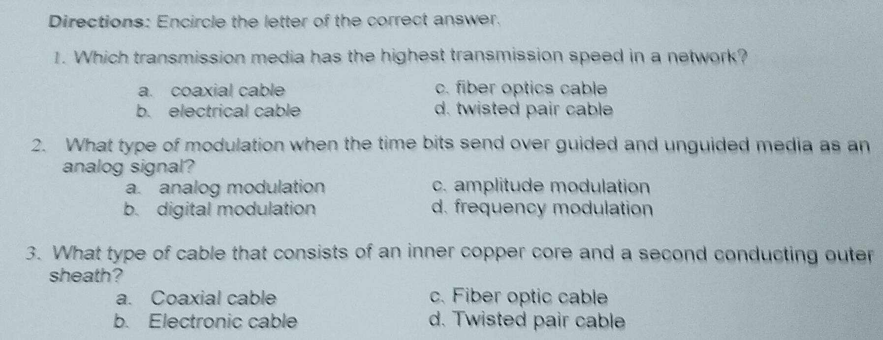 Directions: Encircle the letter of the correct answer.
1. Which transmission media has the highest transmission speed in a network?
a. coaxial cable c. fiber optics cable
b. electrical cable d. twisted pair cable
2. What type of modulation when the time bits send over guided and unguided media as an
analog signal?
a. analog modulation c. amplitude modulation
b. digital modulation d. frequency modulation
3. What type of cable that consists of an inner copper core and a second conducting outer
sheath?
a. Coaxial cable c. Fiber optic cable
b. Electronic cable d. Twisted pair cable