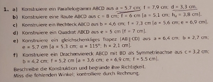 Konstruiere ein Parallelogramm ABCD aus a=5.7cm; f=7,9cm; d=3,3cm. 
b) Konstruiere eine Raute ABCD aus c=8cm; f=6cm [ a=5.1cm; h_4=3.8cm]. 
c) Konstruiere ein Rechteck ABCD aus b=4,6cm; f=7,3cm [ a=5,6cm; e=6,9cm]. 
d Konstruiere ein Quadrat ABCD aus e=5cm[f=7cm]. 
e) Konstruiere ein gleichschenkliges Trapez (ABparallel CD) aus a=6,4cm; b=2,7cm;
e=5.7cm [ a=5.3cm; a=115°; h=2,1cm]. 
f) Konstruiere ein Drachenviereck ABCD mit BD als Symmetrieachse aus c=3.2cm
b=4,2cm; f=5,2cm[a=3,6cm; e=6,9cm; f=5.5cm]. 
Beschreibe die Konstruktion und begründe ihre Richtigkeit. 
Miss die fehlenden Winkel; kontrolliere durch Rechnung.