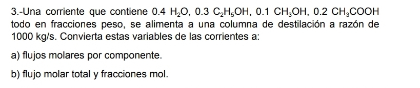 3.-Una corriente que contiene 0.4H_2O, 0.3C_2H_5OH, 0.1CH_3OH, 0.2CH_3COOH
todo en fracciones peso, se alimenta a una columna de destilación a razón de
1000 kg/s. Convierta estas variables de las corrientes a: 
a) flujos molares por componente. 
b) flujo molar total y fracciones mol.