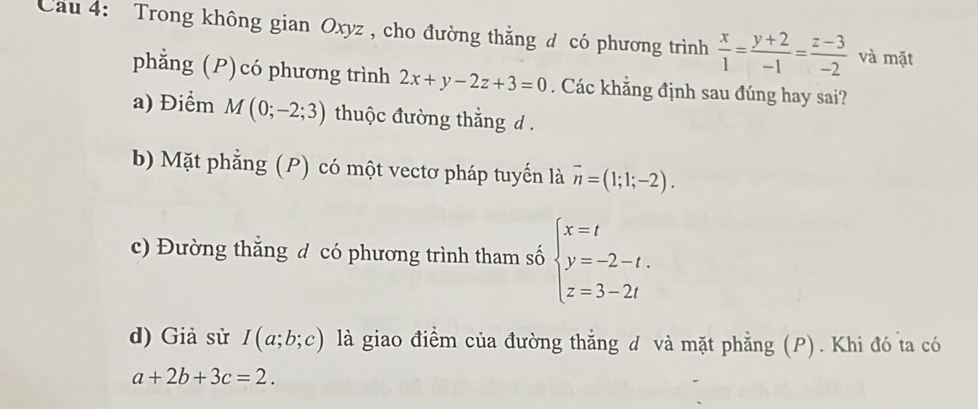 Cau 4: Trong không gian Oxyz , cho đường thắng đ có phương trình  x/1 = (y+2)/-1 = (z-3)/-2  và mặt
phẳng (P)có phương trình 2x+y-2z+3=0. Các khẳng định sau đúng hay sai?
a) Điểm M(0;-2;3) thuộc đường thắng d.
b) Mặt phẳng (P) có một vectơ pháp tuyến là overline n=(1;1;-2).
c) Đường thẳng đ có phương trình tham số beginarrayl x=t y=-2-t. z=3-2tendarray.
d) Giả sử I(a;b;c) là giao điểm của đường thẳng đ và mặt phẳng (P). Khi đó ta có
a+2b+3c=2.