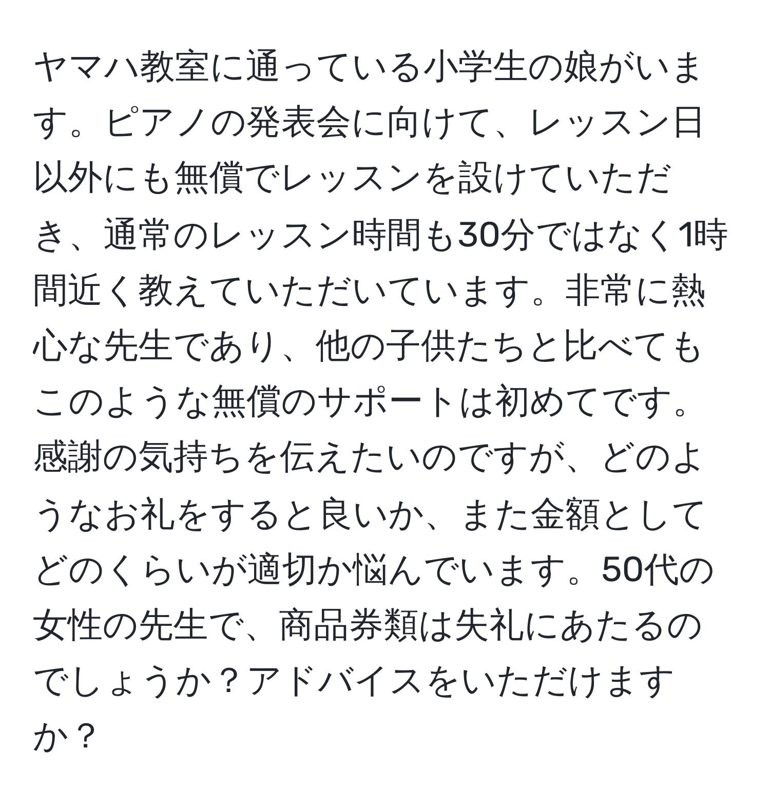 ヤマハ教室に通っている小学生の娘がいます。ピアノの発表会に向けて、レッスン日以外にも無償でレッスンを設けていただき、通常のレッスン時間も30分ではなく1時間近く教えていただいています。非常に熱心な先生であり、他の子供たちと比べてもこのような無償のサポートは初めてです。感謝の気持ちを伝えたいのですが、どのようなお礼をすると良いか、また金額としてどのくらいが適切か悩んでいます。50代の女性の先生で、商品券類は失礼にあたるのでしょうか？アドバイスをいただけますか？