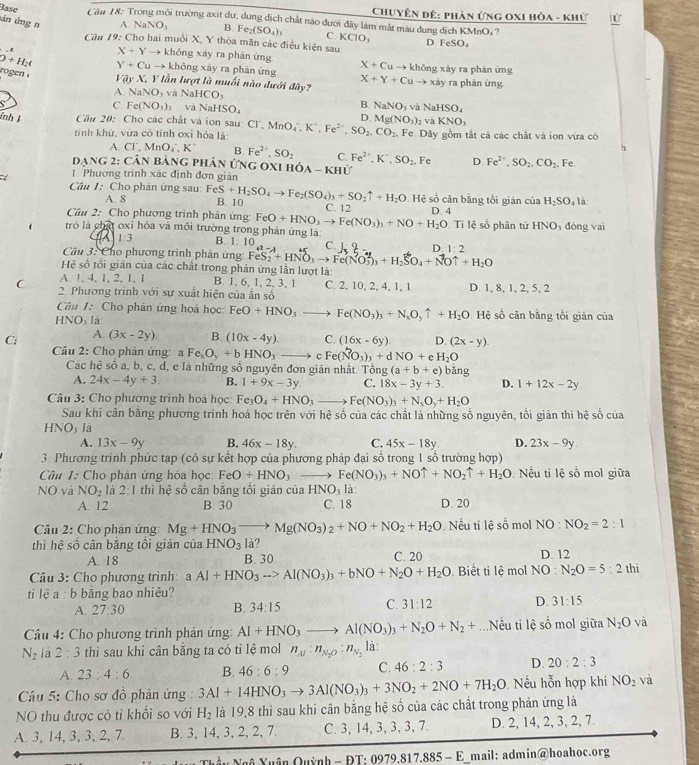 Chuyên đê: phản ứng 0xi hóa - khứ
Rase  Cim 18: Trong môi trường axit dư, dung dịch chất nào dưới đây làm mắt màu dung dịch KMnO, ?
ún ứng n A NaNO_3 B. Fe_2(SO_4)_3 C KCIO_3 D FeSO_4
* Câu 19: Cho hai muồi X, Y thỏa mãn các điều kiện sau
X+Yto không xáy ra phản ứng X+Cuto
O+H_2( Y+Cuto không xây ra phản ứng X+Y+Cuto * không xảy ra phản ứng
ro  en VayX,Y * lần lượt là muối nào dưới đây? xày ra phản ứng
A NaNO_3vaNaHCO_3
C. Fe(NO_3)_3 và NaHSO_4
B. NaNO_3 và NaHSO_4
ính   Câu 20: Cho các chất và ion sau: Cl, Mr MnO_4^(-,K^+),Fe^(2+),SO_2,CO_2. D. Mg(NO_3)_2 và KNO_3
tính khử, vừa có tính oxỉ hóa là Fe. Dãy gồm tắt cả các chất và ion vừa có
1
A. CI',MnO_4.K' B Fe^(2+),SO_2 C. Fe^(2+),K^+,SO_2. Fe D. Fe^(2+),SO_2,CO_2 Fe
Dạng 2: Cân bảng phân ứng oxi hóa - khử
Có 1. Phương trình xác định đơn giản
Câu 1: Cho phán ứng sau: FeS+H_2SO_4to Fe_2(SO_4)_3+SO_2uparrow +H_2O C. 12
A. 8 B. 10 Hệ số cân bằng tổi giản của H_2SO_4 là
Câu 2: Cho phương trình phản ứng: FeO+HNO_3to Fe(NO_3)_3+NO+H_2O D. 4
trò là chất oxi hóa và môi trường trong phản ứng là  Ti lệ số phân tử HNO đóng vai
4 1:3 B. 1:10 C. D 1:2
Câu 3: Cho phương trình phản ứng FeS_2+HNO_3to Fe(NO_3^(2)_3)+H_2SO_4+NOuparrow +H_2O
Hệ số tổi giản của các chất trong phản ứng lần lượt là:
A 1. 4. 1. 2. 1 1 B. 1, 6, 1, 2, 3, 1 C. 2, 10, 2, 4, 1, 1 D. 1, 8, 1, 2, 5, 2
C 2. Phương trinh với sự xuất hiện của ẩn số
Câu I: Cho phản ứng hoá học: FeO+HNO_3to Fe(NO_3)_3+N_2O_2uparrow +H_2O Hệ số cân bằng tối giản của
HNO: là:
A.
C: (3x-2y). B. (10x-4y). C. (16x-6y). D. (2x-y).
Câu 2: Cho phản ứng: a Fe_xO_y+bHNO_3to c Fe(NO_3)_3+dNO+eH_2O
Các hệ số a, b, c, d, e là những số nguyên đơn giản nhất. Tổng g(a+b+e) bǎng
A. 24x-4y+3. B. 1+9x-3y C. 18x-3y+3. D. 1+12x-2y.
Câu 3: Cho phương trình hoá học: Fe_3O_4+HNO_3to Fe(NO_3)_3+N_2O_3+H_2O
Sau khi cản băng phương trình hoá học trên với hệ số của các chất là những số nguyên, tối giản thì hệ số của
HNO_3 la
A. 13x-9y B. 46x-18y. C. 45x-18y D. 23x-9y.
3. Phương trình phức tạp (có sự kết hợp của phương pháp đại sổ trong 1 sổ trường hợp)
Câu 1: Cho phản ứng hóa học: FeO+HNO_3 Fe(NO_3)_3+NOuparrow +NO_2uparrow +H_2O Nếu ti lệ số mol giữa
NO và NO_2 là 2:1 thì hệ số cân bằng tồi giản của Hì NO_3 là
A. 12 B. 30 C. 18 D. 20
Câu 2: Cho phân ứng: Mg+HNO_3to Mg(NO_3)_2+NO+NO_2+H_2O Nếu ti  I hat cshat o mol NO:NO_2=2:1
thì hệ số cân bằng tổi giản của HNO_31 à?
A. 18 B. 30 C. 20 D. 12
Câu 3: Cho phương trình aAl+HNO_3to Al(NO_3)_3+bNO+N_2O+H_2O Biết ti lệ mol NO:N_2O=5:2 thì
ti lệ a : b bằng bao nhiêu?
A. 27:30 B. 34:15 C. 31:12 D. 31:15
Câu 4: Cho phương trình phản ứng: Al+HNO_3to Al(NO_3)_3+N_2O+N_2+.=.Nếu ti lệ số mol giữa N_2O và
N_2 là 2 : 3 thi sau khi cân bằng ta có tỉ lệ mol n_Al:n_N_2O:n_N_2 là:
A 23:4:6 B. 46:6:9 C. 46:2:3 D. 20:2:3
Cu 5: Cho sơ đồ phản ứng : 3Al+14HNO_3to 3Al(NO_3)_3+3NO_2+2NO+7H_2O. Nếu hỗn hợp khí NO_2 và
NO thu được có tỉ khổi so với H_2 là 19,8 thì sau khi cân bằng hệ số của các chất trong phản ứng là
A. 3, 14, 3, 3, 2, 7. B. 3, 14, 3, 2, 2, 7. C. 3, 14, 3, 3, 3, 7. D. 2, 14, 2, 3, 2, 7.
AF⊥ M⊥ N h-PT· 09° 17.885-E mail: admin@hoahoc.org