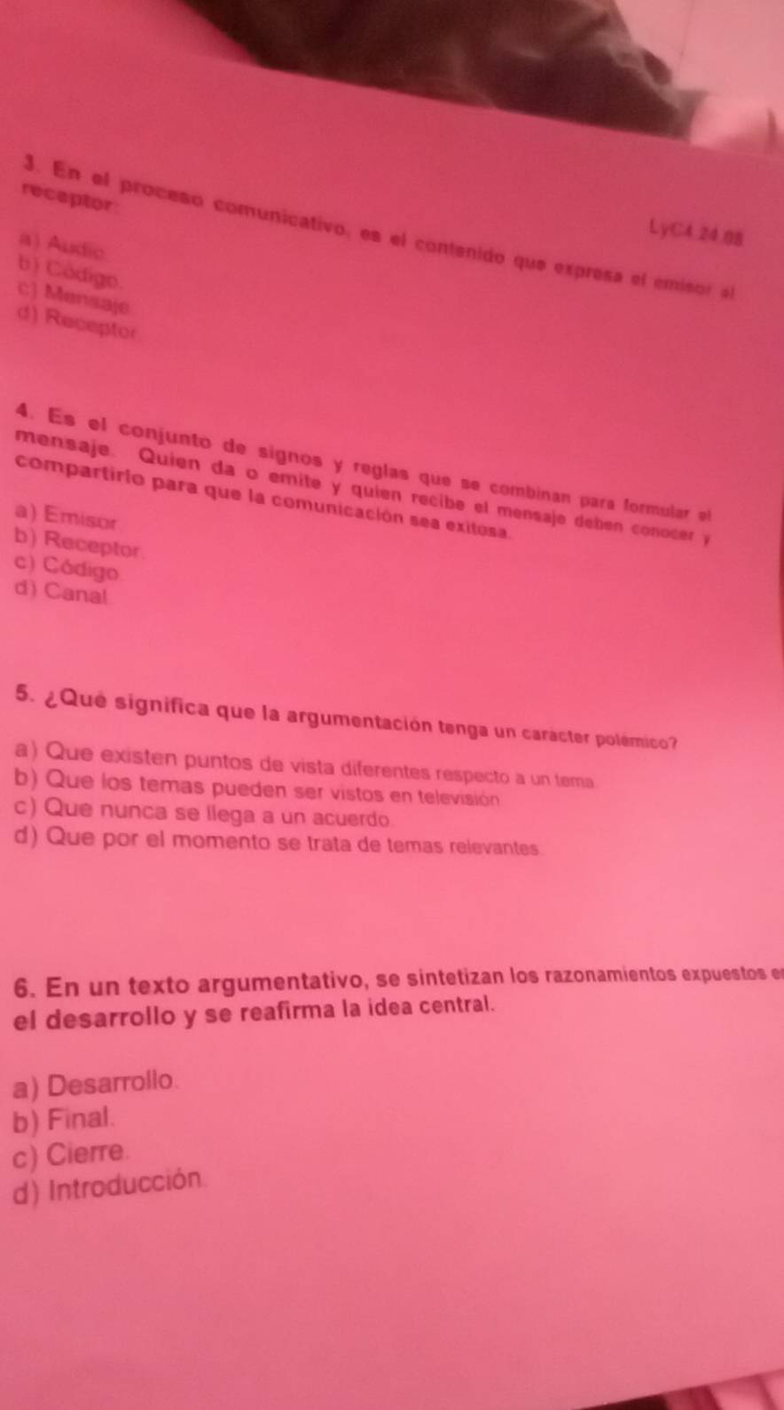 receptor
3. En el proceso comunicativo, es el contenido que expresa el emisor al
LyC4.24.08
a) Audic
b) Código. c) Mensaje
d) Receptor
4. Es el conjunto de signos y reglas que se combinan para formular el
mensaje. Quien da o emite y quien recibe el mensaje debén conocer y
compartirio para que la comunicación sea exitosa
a) Emisor
b) Receptor
c) Código
d) Canal
5. ¿Que significa que la argumentación tenga un carácter polémico?
a) Que existen puntos de vista diferentes respecto a un tema
b) Que los temas pueden ser vistos en televisión
c) Que nunca se llega a un acuerdo.
d) Que por el momento se trata de temas relevantes
6. En un texto argumentativo, se sintetizan los razonamientos expuestos e
el desarrollo y se reafirma la idea central.
a) Desarrollo.
b) Final.
c) Cierre.
d) Introducción