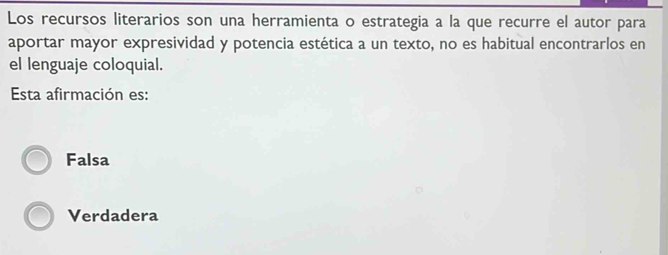 Los recursos literarios son una herramienta o estrategia a la que recurre el autor para
aportar mayor expresividad y potencia estética a un texto, no es habitual encontrarlos en
el lenguaje coloquial.
Esta afirmación es:
Falsa
Verdadera