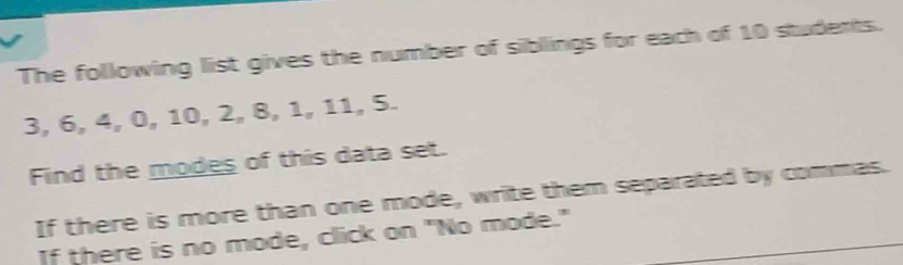 The following list gives the number of siblings for each of 10 students.
3, 6, 4, 0, 10, 2, 8, 1, 11, 5. 
Find the modes of this data set. 
If there is more than one mode, write them separated by commas. 
If there is no mode, click on "No mode."