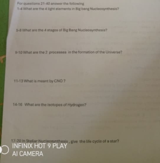 For questions 21-40 answer the following 
1-4 What are the 4 light elements in Big bang Nucleosynthesis? 
5-8 What are the 4 stages of Big Bang Nucleosynthesis? 
9-10 What are the 2 processes in the formation of the Universe? 
11-13 What is meant by CNO ? 
14-16 What are the isotopes of Hydrogen? 
17-20 in Steliar Nucleosynthesis , give the life cycle of a star? 
INFINIX HOT 9 PLAY 
AI CAMERA