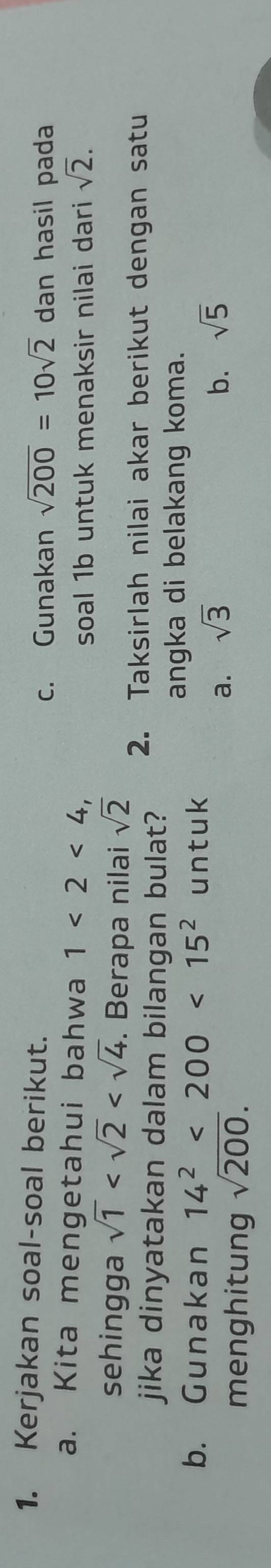 Kerjakan soal-soal berikut. dan hasil pada
c. Gunakan sqrt(200)=10sqrt(2)
a. Kita mengetahui bahwa 1<2<4, 
soal 1b untuk menaksir nilai dari sqrt(2). 
sehingga sqrt(1) . Berapa nilai sqrt(2) 2. Taksirlah nilai akar berikut dengan satu
jika dinyatakan dalam bilangan bulat?
b. Gunakan 14^2<200<15^2 untuk
angka di belakang koma.
menghitung sqrt(200).
a. sqrt(3) b. sqrt(5)