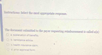 Instructions: Select the most appropriate response.
The document submitted to the payer requesting reimbursement is called a(n)
a. explanation of benefits.
b. remictance advice.
c. health insurance claim.
d. prior approval form.