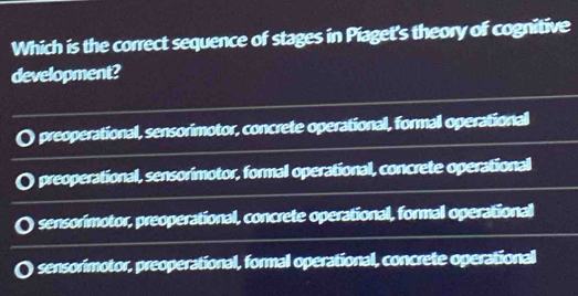 Which is the correct sequence of stages in Piaget's theory of cognitive
development?
preoperational, sensorimotor, concrete operational, formal operational
preoperational, sensorimotor, formal operational, concrete operational
sensorimotor, preoperational, concrete operational, formal operational
sensorimotor, preoperational, formal operational, concrete operational