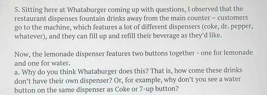 Sitting here at Whataburger coming up with questions, I observed that the 
restaurant dispenses fountain drinks away from the main counter - customers 
go to the machine, which features a lot of different dispensers (coke, dr. pepper, 
whatever), and they can fill up and refill their beverage as they’d like. 
Now, the lemonade dispenser features two buttons together - one for lemonade 
and one for water. 
a. Why do you think Whataburger does this? That is, how come these drinks 
don’t have their own dispenser? Or, for example, why don’t you see a water 
button on the same dispenser as Coke or 7 -up button?