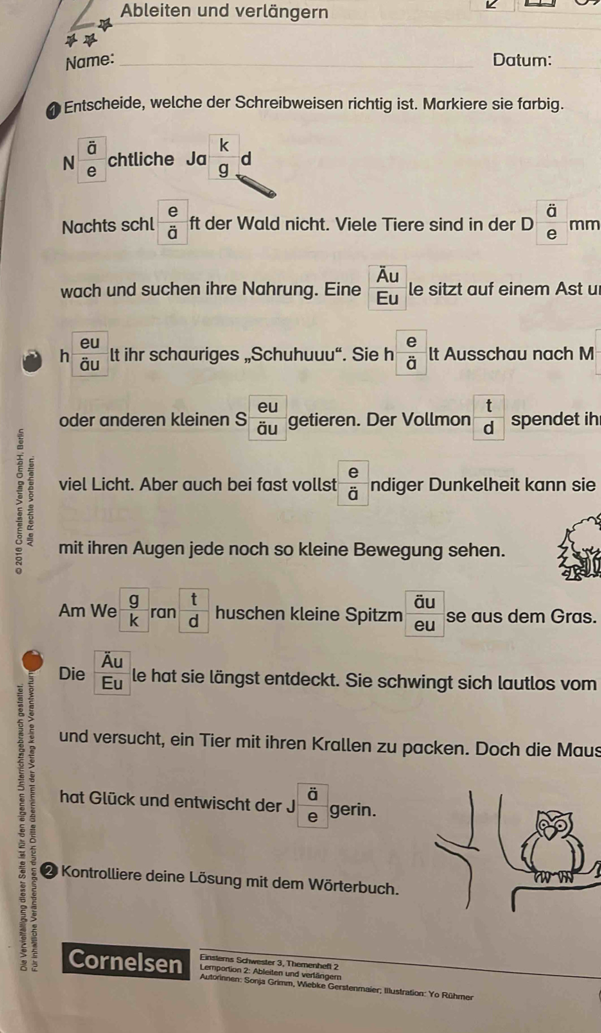 Ableiten und verlängern 

Name: _Datum:_ 
Entscheide, welche der Schreibweisen richtig ist. Markiere sie farbig. 
N frac overline ae chtliche Ja  k/g  d 
Nachts schl  e/d  ft der Wald nicht. Viele Tiere sind in der D frac dot aeendarray  mm 
wach und suchen ihre Nahrung. Eine frac overline AuEu le sitzt auf einem Ast u 
eu 
h overline overline au lt ihr schauriges „Schuhuuu“. Sie h  e/d  lt Ausschau nach M 
oder anderen kleinen S  eu/du  getieren. Der Vollmon  t/d  spendet ih 
; : 
viel Licht. Aber auch bei fast vollst  e/i  ndiger Dunkelheit kann sie 
mit ihren Augen jede noch so kleine Bewegung sehen. 
Am We  g/k ran t/d  huschen kleine Spitzm frac overline aueu se aus dem Gras. 
Die  Au/Eu  le hat sie längst entdeckt. Sie schwingt sich lautlos vom 
: 
und versucht, ein Tier mit ihren Krallen zu packen. Doch die Maus 
hat Glück und entwischt der Jfrac overline ae gerin. 
2 Kontrolliere deine Lösung mit dem Wörterbuch. 
Einsters Schwester 3, Themenheft 2 
Cornelsen Lemportion 2: Ableiten und verlängern 
Autorinnen: Sonja Grimm, Wiebke Gerstenmaier; Illustration: Yo Rühmer