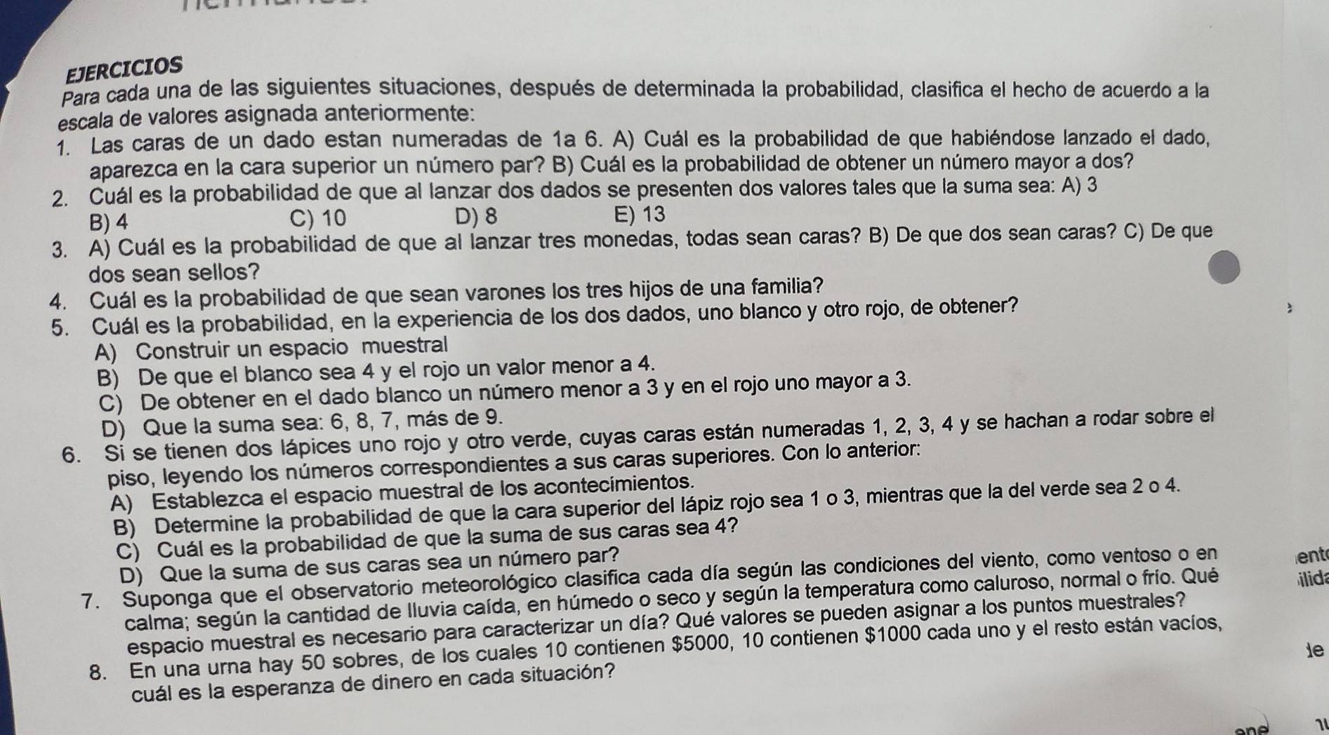 EJERCICIOS
Para cada una de las siguientes situaciones, después de determinada la probabilidad, clasifica el hecho de acuerdo a la
escala de valores asignada anteriormente:
. Las caras de un dado estan numeradas de 1a 6. A) Cuál es la probabilidad de que habiéndose lanzado el dado,
aparezca en la cara superior un número par? B) Cuál es la probabilidad de obtener un número mayor a dos?
2. Cuál es la probabilidad de que al lanzar dos dados se presenten dos valores tales que la suma sea: A) 3
B) 4 C) 10 D) 8 E) 13
3. A) Cuál es la probabilidad de que al lanzar tres monedas, todas sean caras? B) De que dos sean caras? C) De que
dos sean sellos?
4. Cuál es la probabilidad de que sean varones los tres hijos de una familia?
5. Cuál es la probabilidad, en la experiencia de los dos dados, uno blanco y otro rojo, de obtener?
A) Construir un espacio muestral
B) De que el blanco sea 4 y el rojo un valor menor a 4.
C) De obtener en el dado blanco un número menor a 3 y en el rojo uno mayor a 3.
D) Que la suma sea: 6, 8, 7, más de 9.
6. Si se tienen dos lápices uno rojo y otro verde, cuyas caras están numeradas 1, 2, 3, 4 y se hachan a rodar sobre el
piso, leyendo los números correspondientes a sus caras superiores. Con lo anterior:
A) Establezca el espacio muestral de los acontecímientos.
B) Determine la probabilidad de que la cara superior del lápiz rojo sea 1 o 3, mientras que la del verde sea 2 o 4.
C) Cuál es la probabilidad de que la suma de sus caras sea 4?
D) Que la suma de sus caras sea un número par? ent
7. Suponga que el observatorio meteorológico clasifica cada día según las condiciones del viento, como ventoso o en
calma; según la cantidad de lluvia caída, en húmedo o seco y según la temperatura como caluroso, normal o frío. Qué
id
espacio muestral es necesario para caracterizar un día? Qué valores se pueden asignar a los puntos muestrales?
8. En una urna hay 50 sobres, de los cuales 10 contienen $5000, 10 contienen $1000 cada uno y el resto están vacíos,
ie
cuál es la esperanza de dinero en cada situación?
1