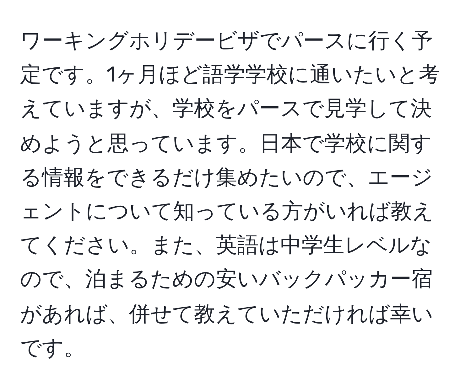 ワーキングホリデービザでパースに行く予定です。1ヶ月ほど語学学校に通いたいと考えていますが、学校をパースで見学して決めようと思っています。日本で学校に関する情報をできるだけ集めたいので、エージェントについて知っている方がいれば教えてください。また、英語は中学生レベルなので、泊まるための安いバックパッカー宿があれば、併せて教えていただければ幸いです。