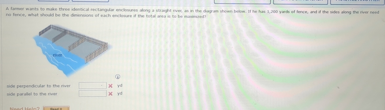 A farmer wants to make three identical rectangular enclosures along a straight river, as in the diagram shown below. If he has 1,200 yards of fence, and if the sides along the river need
no fence, what should be the dimensions of each enclosure if the total area is to be maximized?
i
side perpendicular to the river □^. yd
side parallel to the river □  yd