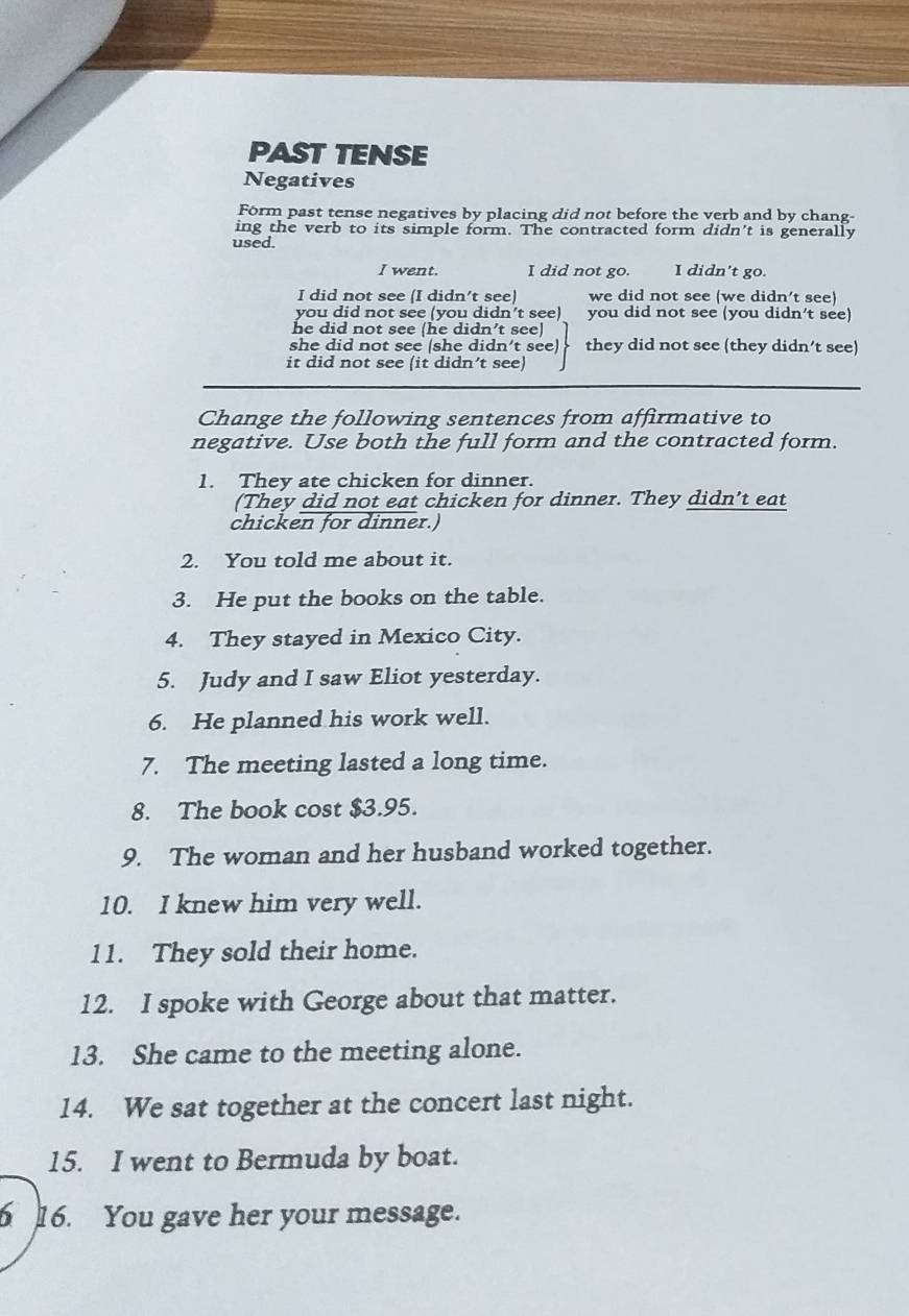 PAST TENSE
Negatives
Form past tense negatives by placing did not before the verb and by chang-
ing the verb to its simple form. The contracted form didn't is generally
used.
I went. I did not go. I didn't go.
I did not see (I didn't see) we did not see (we didn't see)
you did not see (you didn’t see) you did not see (you didn’t see)
he did not see (he didn’t see)
she did not see (she didn’t see) they did not see (they didn’t see)
it did not see (it didn’t see)
Change the following sentences from affirmative to
negative. Use both the full form and the contracted form.
1. They ate chicken for dinner.
(They did not eat chicken for dinner. They didn't eat
chicken for dinner.)
2. You told me about it.
3. He put the books on the table.
4. They stayed in Mexico City.
5. Judy and I saw Eliot yesterday.
6. He planned his work well.
7. The meeting lasted a long time.
8. The book cost $3.95.
9. The woman and her husband worked together.
10. I knew him very well.
11. They sold their home.
12. I spoke with George about that matter.
13. She came to the meeting alone.
14. We sat together at the concert last night.
15. I went to Bermuda by boat.
6 16. You gave her your message.