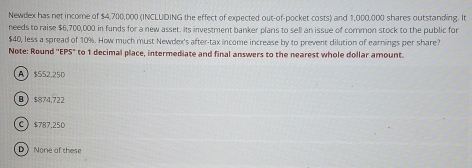 Newdex has net income of $4,700,000 (INCLUDING the effect of expected out-of-pocket costs) and 1,000,000 shares outstanding. It
needs to raise $6,700,000 in funds for a new asset. Its investment banker plans to sell an issue of common stock to the public for
$40, less a spread of 10%. How much must Newdex's after-tax income increase by to prevent dilution of earnings per share?
Note: Round ''EPS" to 1 decimal place, intermediate and final answers to the nearest whole dollar amount.
A $552.250
B $874,722
C $787.250
D None of these