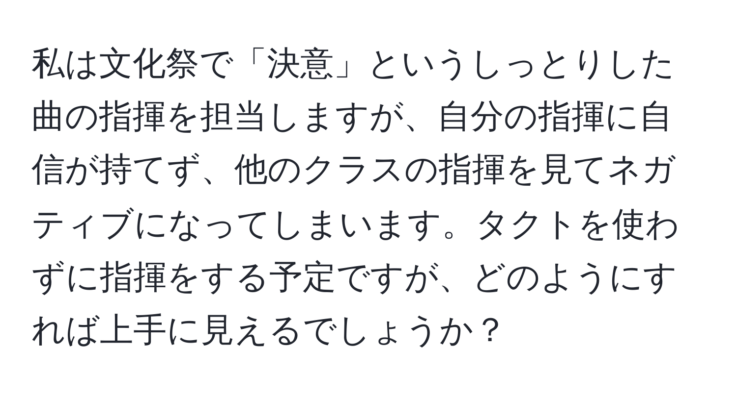 私は文化祭で「決意」というしっとりした曲の指揮を担当しますが、自分の指揮に自信が持てず、他のクラスの指揮を見てネガティブになってしまいます。タクトを使わずに指揮をする予定ですが、どのようにすれば上手に見えるでしょうか？