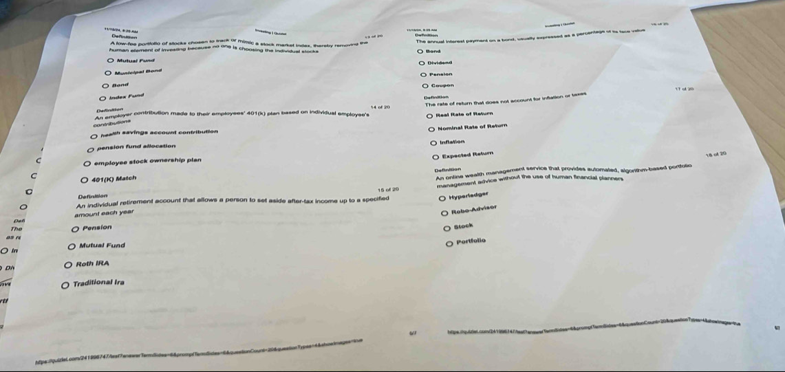 9/ 5/24, 828 AM Definition
yaod20 Definition
The annual interest payment on a bond, usually expressed as a percentage of is face value
* Mutual F und
Municipal Bond
Bond
ndex Fund
The rate of return that does not account for inflation or taxes
An employer contribution made to their employees' 401(k) plan based on individual employee's Real Rate of Retur
contributions
Nominal Rate of Return
ealh savings account contribution
Inflation
pension fund allocation
Expected Return
employee stock ownership plan
C
An ontine wealth management service that provides automated, algorithm-based portfolio 18 of 20
401(K) Match Definition
management advice without the use of human financial planners
Definition
An individual retirement account that allows a person to set aside after-tax income up to a specified Hyperledger
e f amount each year
Robo-Advisor
The
as n Pension
Stock
Portfolio
Ö In Mutual Fund
o Roth IRA
Traditional Ira
_
_
ht ps quiriet cam ?