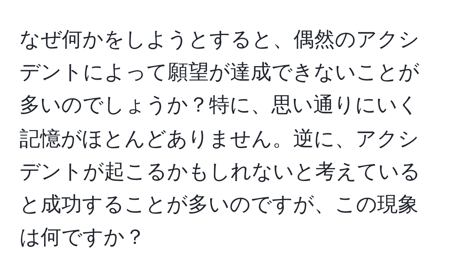 なぜ何かをしようとすると、偶然のアクシデントによって願望が達成できないことが多いのでしょうか？特に、思い通りにいく記憶がほとんどありません。逆に、アクシデントが起こるかもしれないと考えていると成功することが多いのですが、この現象は何ですか？