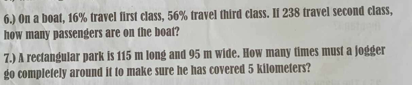 6.) On a boat, 16% travel first class, 56% travel third class. If 238 travel second class, 
how many passengers are on the boat? 
7.) A rectangular park is 115 m long and 95 m wide. How many times must a jogger 
go completely around it to make sure he has covered 5 kilometers?