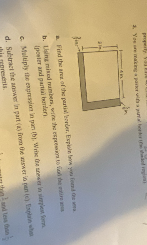 properly. You hav  
3. You are making a poster with a partial border (the shaded region)
a. Find the area of the partial border. Explain how you found the area.
b. Using mixed numbers, write the expression to find the entire area
(poster and partial border).
c. Multiply the expression in part (b). Write the answer in simplest form.
d. Subtract the answer in part (a) from the answer in part (c). Explain what
this represents.
frac 1 and less than  1/2 ,