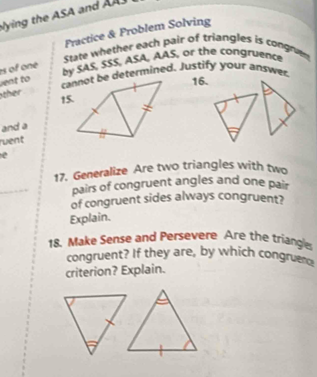 ying the ASA and AAS 
Practice & Problem Solving 
State whether each pair of triangles is congrun 
es of one 
by SAS, SSS, ASA, AAS, or the congruence 
ent to 
cannot be determined. Justify your answer. 
16. 
ther 
15. 
and a 
ruent 
e 
17. Generalize Are two triangles with two 
_ 
pairs of congruent angles and one pair 
of congruent sides always congruent? 
Explain. 
18. Make Sense and Persevere Are the triangle 
congruent? If they are, by which congruene 
criterion? Explain.