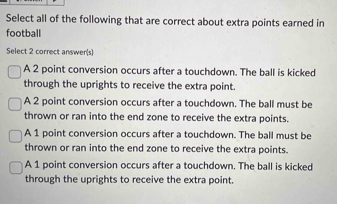 Select all of the following that are correct about extra points earned in
football
Select 2 correct answer(s)
A 2 point conversion occurs after a touchdown. The ball is kicked
through the uprights to receive the extra point.
A 2 point conversion occurs after a touchdown. The ball must be
thrown or ran into the end zone to receive the extra points.
A 1 point conversion occurs after a touchdown. The ball must be
thrown or ran into the end zone to receive the extra points.
A 1 point conversion occurs after a touchdown. The ball is kicked
through the uprights to receive the extra point.