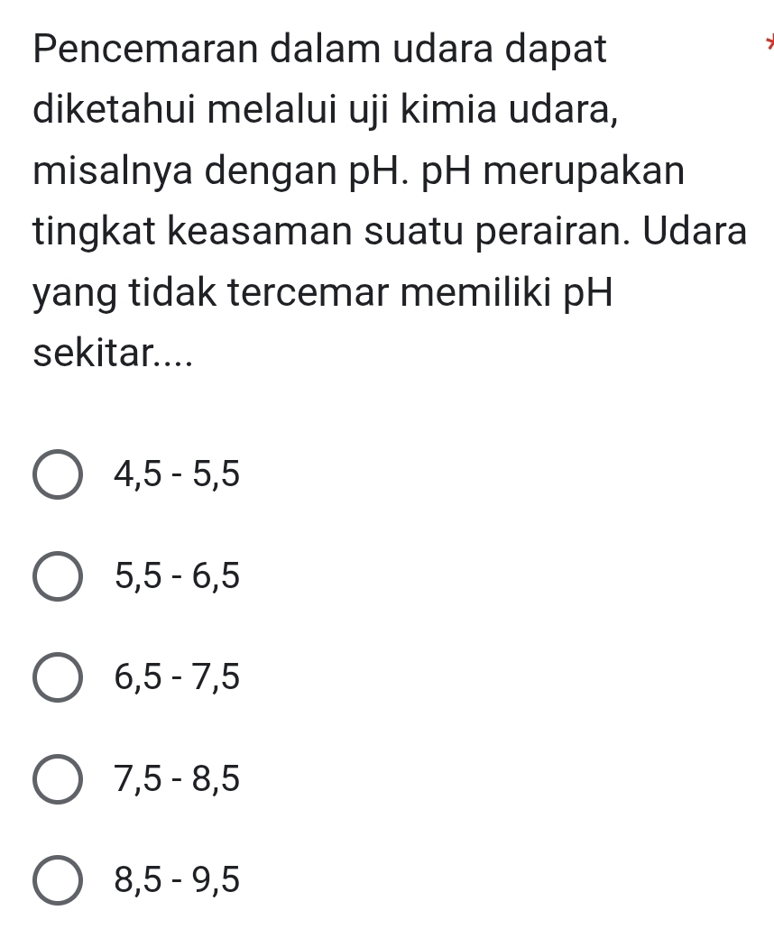 Pencemaran dalam udara dapat
diketahui melalui uji kimia udara,
misalnya dengan pH. pH merupakan
tingkat keasaman suatu perairan. Udara
yang tidak tercemar memiliki pH
sekitar....
4, 5 - 5, 5
5, 5 - 6, 5
6, 5 - 7, 5
7, 5 - 8, 5
8, 5 - 9, 5