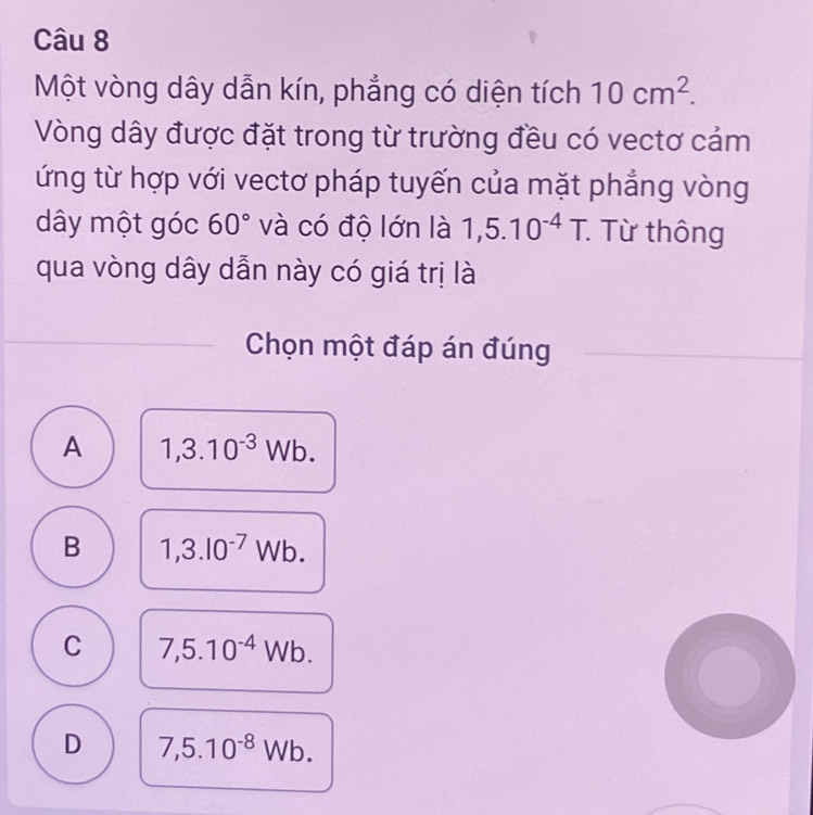 Một vòng dây dẫn kín, phẳng có diện tích 10cm^2. 
Vòng dây được đặt trong từ trường đều có vectơ cảm
ứng từ hợp với vectơ pháp tuyến của mặt phẳng vòng
dây một góc 60° và có độ lớn là 1,5.10^(-4)T. : Từ thông
qua vòng dây dẫn này có giá trị là
Chọn một đáp án đúng
A 1,3.10^(-3)Wb.
B 1,3.10^(-7)Wb.
C 7,5.10^(-4)Wb.
D 7,5.10^(-8)Wb.