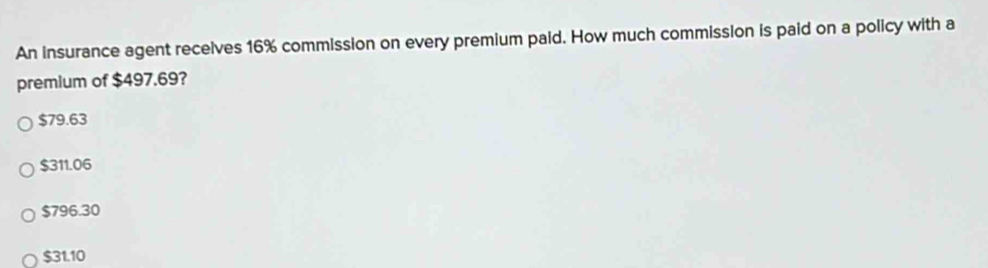 An insurance agent recelves 16% commission on every premium paid. How much commission is paid on a policy with a
premium of $497.69?
$79.63
$311.06
$796.30
$31.10