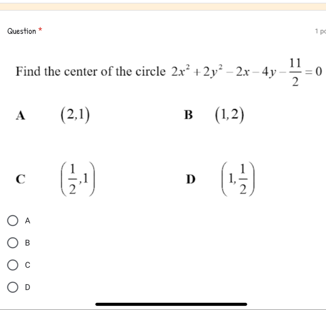 Question * 1 p
Find the center of the circle 2x^2+2y^2-2x-4y- 11/2 =0
A (2,1)
B (1,2)
C ( 1/2 ,1)
D (1, 1/2 )
A
B
C
D