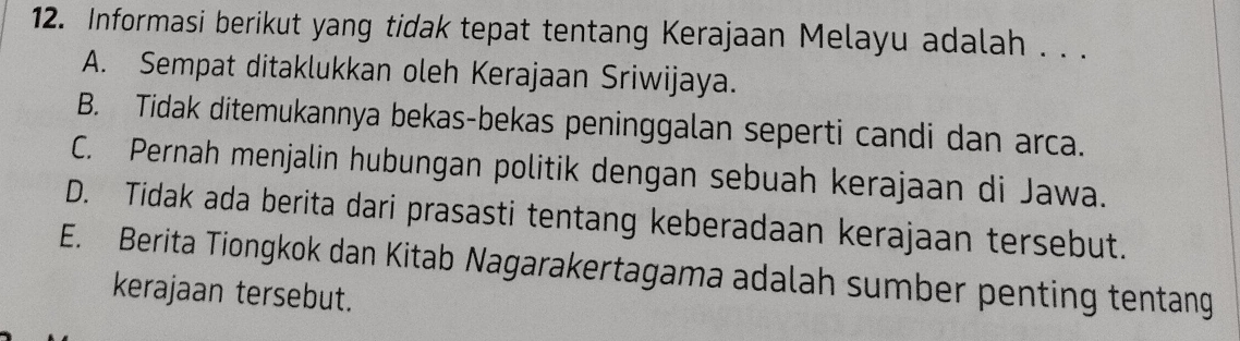 Informasi berikut yang tidak tepat tentang Kerajaan Melayu adalah . . .
A. Sempat ditaklukkan oleh Kerajaan Sriwijaya.
B. Tidak ditemukannya bekas-bekas peninggalan seperti candi dan arca.
C. Pernah menjalin hubungan politik dengan sebuah kerajaan di Jawa.
D. Tidak ada berita dari prasasti tentang keberadaan kerajaan tersebut.
E. Berita Tiongkok dan Kitab Nagarakertagama adalah sumber penting tentang
kerajaan tersebut.