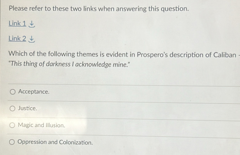 Please refer to these two links when answering this question.
Link 1
Link 2
Which of the following themes is evident in Prospero's description of Caliban
“This thing of darkness I acknowledge mine.”
Acceptance.
Justice.
Magic and Illusion.
Oppression and Colonization.