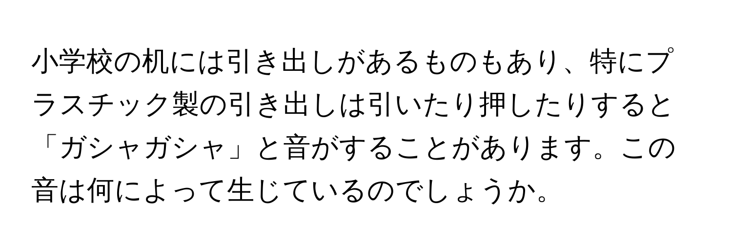 小学校の机には引き出しがあるものもあり、特にプラスチック製の引き出しは引いたり押したりすると「ガシャガシャ」と音がすることがあります。この音は何によって生じているのでしょうか。