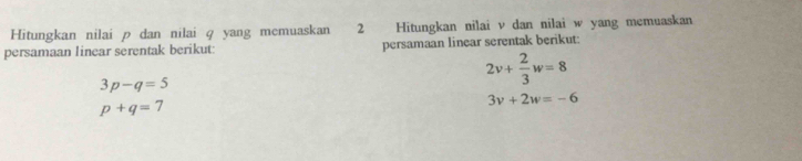 Hitungkan nilai p dan nilai q yang memuaskan 2 Hitungkan nilai v dan nilai w yang memuaskan 
persamaan linear serentak berikut: persamaan linear serentak berikut:
3p-q=5
2v+ 2/3 w=8
p+q=7
3v+2w=-6