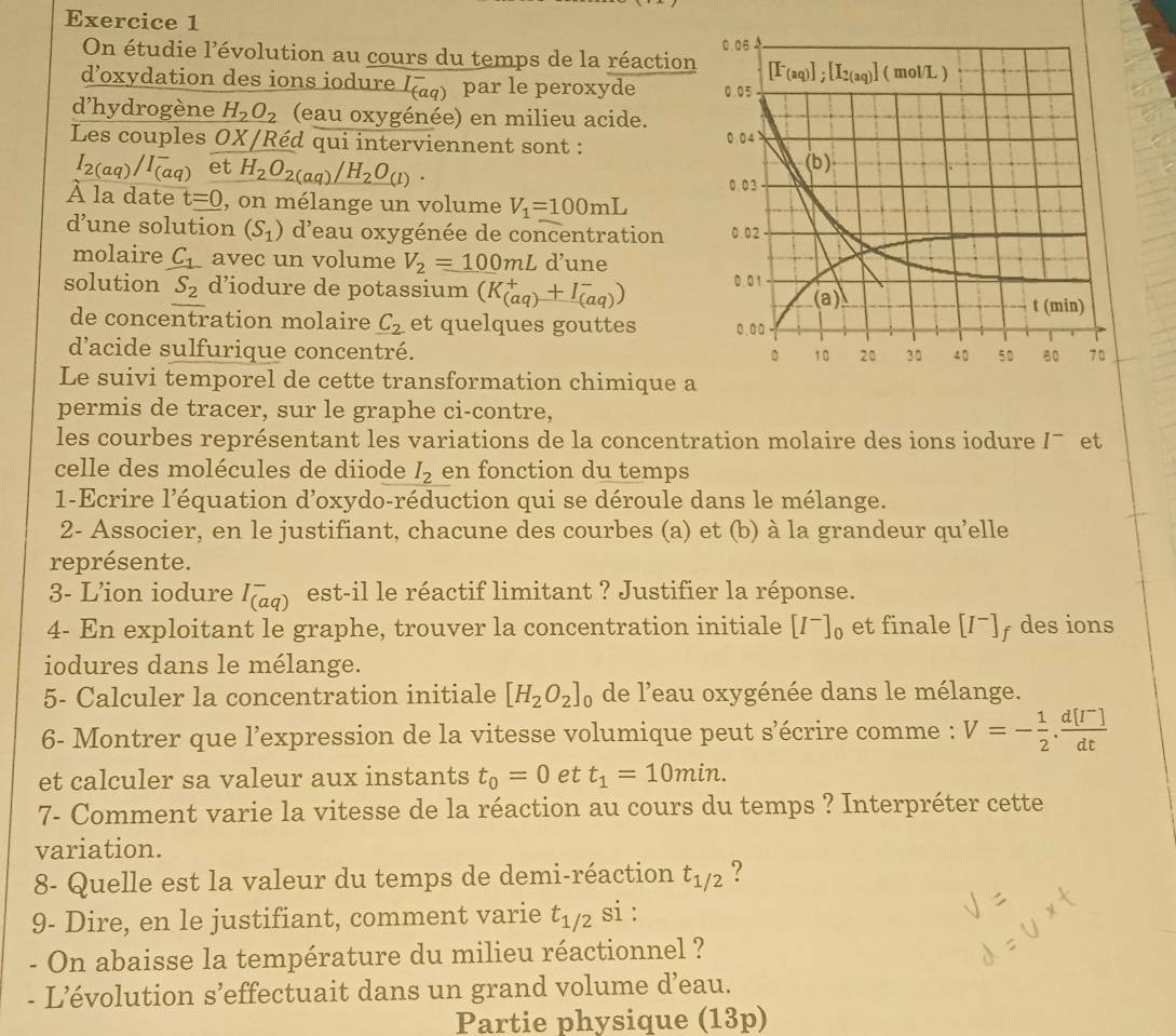 On étudie l'évolution au cours du temps de la réaction
d’oxydation des ions iodure I_((aq))^- par le peroxyde 
d'hydrogène H_2O_2 (eau oxygénée) en milieu acide.
Les couples OX/Réd qui interviennent sont :
I_2(aq)/I_((aq))^- et H_2O_2(aq)/H_2O_(l).
À la date t=0 , on mélange un volume V_1=100mL
d’une solution (S_1) d'eau oxygénée de concentration 
molaire C_1 avec un volume V_2=100mL d’une
solution S_2 d’iodure de potassium (K_((aq))^++I_((aq))^-)
de concentration molaire _ C_2 et quelques gouttes 
d'acide sulfurique concentré. 
Le suivi temporel de cette transformation chimique a
permis de tracer, sur le graphe ci-contre,
les courbes représentant les variations de la concentration molaire des ions iodure /¯ et
celle des molécules de diiode I_2 en fonction du temps
1-Ecrire l'équation d'oxydo-réduction qui se déroule dans le mélange.
2- Associer, en le justifiant, chacune des courbes (a) et (b) à la grandeur qu'elle
représente.
3- L’ion iodure I_((aq))^- est-il le réactif limitant ? Justifier la réponse.
4- En exploitant le graphe, trouver la concentration initiale [I^-]_0 et finale [I^-] f desions
iodures dans le mélange.
5- Calculer la concentration initiale [H_2O_2]_0 de l'eau oxygénée dans le mélange.
6- Montrer que l'expression de la vitesse volumique peut s'écrire comme : V=- 1/2 . (d[I^-])/dt 
et calculer sa valeur aux instants t_0=0 et t_1=10min.
7- Comment varie la vitesse de la réaction au cours du temps ? Interpréter cette
variation.
8- Quelle est la valeur du temps de demi-réaction t_1/2 ?
9- Dire, en le justifiant, comment varie t_1/2 si :
- On abaisse la température du milieu réactionnel ?
- L’évolution s’effectuait dans un grand volume d’eau.
Partie physique (13p)