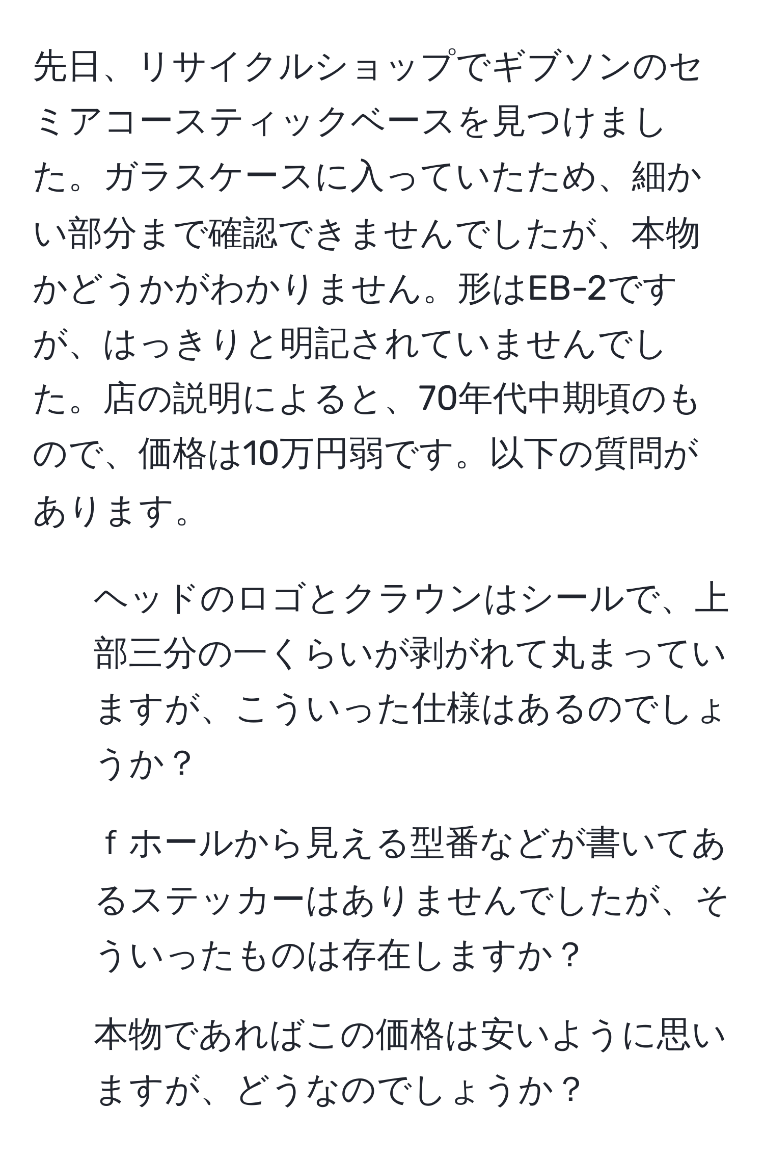 先日、リサイクルショップでギブソンのセミアコースティックベースを見つけました。ガラスケースに入っていたため、細かい部分まで確認できませんでしたが、本物かどうかがわかりません。形はEB-2ですが、はっきりと明記されていませんでした。店の説明によると、70年代中期頃のもので、価格は10万円弱です。以下の質問があります。

1. ヘッドのロゴとクラウンはシールで、上部三分の一くらいが剥がれて丸まっていますが、こういった仕様はあるのでしょうか？
2. ｆホールから見える型番などが書いてあるステッカーはありませんでしたが、そういったものは存在しますか？
3. 本物であればこの価格は安いように思いますが、どうなのでしょうか？