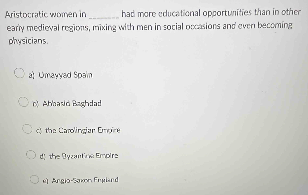 Aristocratic women in_ had more educational opportunities than in other
early medieval regions, mixing with men in social occasions and even becoming
physicians.
a) Umayyad Spain
b) Abbasid Baghdad
c) the Carolingian Empire
d) the Byzantine Empire
e) Anglo-Saxon England