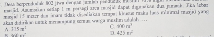 Desa berpenduduk 802 jiwa dengan jumlah penduduk mushm 70% ingh
masjid. Asumsikan setiap 1 m persegi area masjid dapat digunakan dua jamaah. Jika lebar
masjid 15 meter dan imam tidak disediakan tempat khusus maka luas minimal masjid yang
akan didirikan untuk menampung semua warga muslim adalah …
A. 315m^2
C. 400m^2
B 360m^2
D. 425m^2